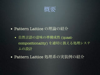 概要
• Pattern Lattice の理論の紹介
• 自然言語の意味の準構成性 (quasi-
compositionality) を適切に扱える処理システ
ムの設計
• Pattern Lattice 処理系の実装例の紹介
 