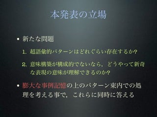本発表の立場
• 新たな問題
1. 超語彙的パターンはどれぐらい存在するか?
2. 意味構築が構成的でないなら，どうやって新奇
な表現の意味が理解できるのか?
• 膨大な事例記憶の上のパターン束内での処
理を考える事で，これらに同時に答える
 