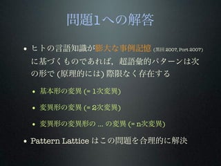 問題1への解答
• ヒトの言語知識が膨大な事例記憶 (黒田 2007, Port 2007)
に基づくものであれば，超語彙的パターンは次
の形で (原理的には) 際限なく存在する
• 基本形の変異 (= 1次変異)
• 変異形の変異 (= 2次変異)
• 変異形の変異形の ... の変異 (= n次変異)
• Pattern Lattice はこの問題を合理的に解決
 