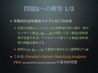 問題2への解答 1/3
• 準構成的意味構築のモデル化の具体案
• 任意の表現 e について，e に同時並行的に部分一致す
るパターン群 p1, p2, ..., pn の間にうまく統語/意味演
算を定義すれば，アナロジーに基づいた統語/意味処
理の問題は解決する
• 演算は p1, p2, ..., pn の素性の重合わせ (論理和)で ok
• これは (Parallel) Pattern Matching Analysis:
PMA (Kuroda 2000; Kuroda & Iida 2005) の基本的発想
 