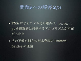 問題2への解答 2/3
• PMA によるモデル化の難点は，p1, p2, ...,
pn を網羅的に列挙するアルゴリズムが不在
だった点
• その不備を補うのが本発表の Pattern
Lattice の理論
 