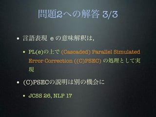 問題2への解答 3/3
• 言語表現 e の意味解釈は，
• PL(e)の上で (Cascaded) Parallel Simulated
Error Correction ((C)PSEC) の処理として実
現
• (C)PSECの説明は別の機会に
• JCSS 26, NLP 17
 