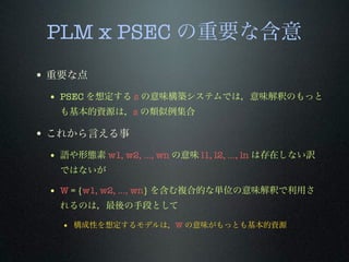 PLM x PSEC の重要な含意
• 重要な点
• PSEC を想定する s の意味構築システムでは，意味解釈のもっと
も基本的資源は，s の類似例集合
• これから言える事
• 語や形態素 w1, w2, …, wn の意味 l1, l2, …, ln は存在しない訳
ではないが
• W = {w1, w2, …, wn} を含む複合的な単位の意味解釈で利用さ
れるのは，最後の手段として
• 構成性を想定するモデルは，W の意味がもっとも基本的資源
 