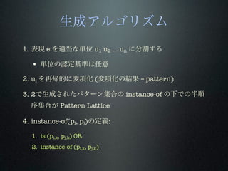 生成アルゴリズム
1. 表現 e を適当な単位 u1 u2 ... un に分割する
• 単位の認定基準は任意
2. ui を再帰的に変項化 (変項化の結果 = pattern)
3. 2で生成されたパターン集合の instance-of の下での半順
序集合が Pattern Lattice
4. instance-of(pi, pj)の定義:
1. is (pi,k, pj,k) OR
2. instance-of (pi,k, pj,k)
 