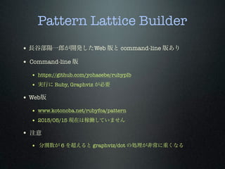 Pattern Lattice Builder
• 長谷部陽一郎が開発したWeb 版と command-line 版あり
• Command-line 版
• https://github.com/yohasebe/rubyplb
• 実行に Ruby, Graphviz が必要
• Web版
• www.kotonoba.net/rubyfca/pattern
• 2015/05/15 現在は稼働していません
• 注意
• 分割数が 6 を超えると graphviz/dot の処理が非常に重くなる
 
