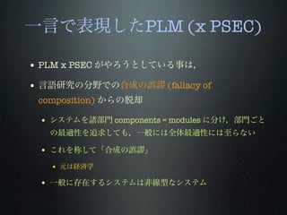 一言で表現したPLM (x PSEC)
• PLM x PSEC がやろうとしている事は，
• 言語研究の分野での合成の誤 (fallacy of
composition) からの脱却
• システムを諸部門 components = modules に分け，部門ごと
の最適性を追求しても，一般には全体最適性には至らない
• これを称して「合成の誤 」
• 元は経済学
• 一般に存在するシステムは非線型なシステム
 