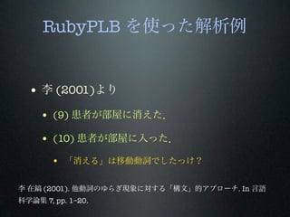 RubyPLB を使った解析例
• 李 (2001)より
• (9) 患者が部屋に消えた．
• (10) 患者が部屋に入った．
• 「消える」は移動動詞でしたっけ？
李 在鎬 (2001). 他動詞のゆらぎ現象に対する「構文」的アプローチ. In 言語
科学論集 7, pp. 1–20.
 
