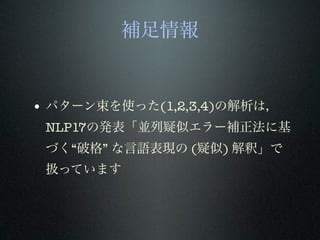 補足情報
• パターン束を使った(1,2,3,4)の解析は，
NLP17の発表「並列疑似エラー補正法に基
づく“破格” な言語表現の (疑似) 解釈」で
扱っています
 