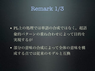 Remark 1/3
• PL上の処理では単語の合成ではなく，超語
彙的パターンの重ね合わせによって目的を
実現するが
• 部分の意味の合成によって全体の意味を構
成する点では従来のモデルと互換
 