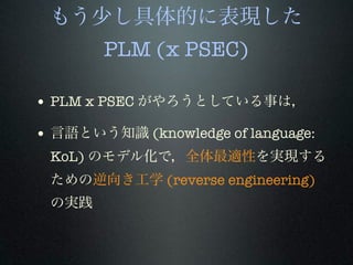 もう少し具体的に表現した
PLM (x PSEC)
• PLM x PSEC がやろうとしている事は，
• 言語という知識 (knowledge of language:
KoL) のモデル化で，全体最適性を実現する
ための逆向き工学 (reverse engineering)
の実践
 