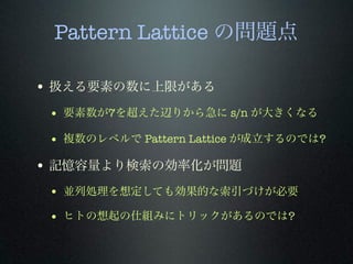 Pattern Lattice の問題点
• 扱える要素の数に上限がある
• 要素数が7を超えた辺りから急に s/n が大きくなる
• 複数のレベルで Pattern Lattice が成立するのでは?
• 記憶容量より検索の効率化が問題
• 並列処理を想定しても効果的な索引づけが必要
• ヒトの想起の仕組みにトリックがあるのでは?
 