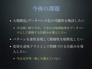 今後の課題
• 大規模化/データベース化の可能性を検討したい
• 今は使い捨てだが，できれば処理結果をデータベー
スとして蓄積する仕組みを導入したい
• パターンを素性表現して階層性を暗黙化したい
• 変項を意味クラスとして特徴づける仕組みを導
入したい
• 今は文字列一致しか扱えていない
 