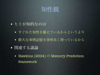 知性観
• ヒトが知的なのは
• すぐれた知性を備えているからというより
• 膨大な事例記憶を効率良く使っているから
• 関連する議論
• Hawkins (2004) の Memory-Prediction
framework
 