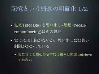 記憶という概念の明確化 1/2
• 覚え (storage) と思い出し=想起 (recall/
remembering)は別の処理
• 覚えには上限がないが，思い出しには強い
制限がかかっている
• 更に言うと想起の基本的仕組みは検索 retrieve
ではない
 