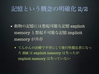 記憶という概念の明確化 2/2
• 動物の記憶には想起可能な記憶 explicit
memory と想起不可能な記憶 implicit
memory が共存
• てんかんの治療で不幸にして後行性健忘者になっ
た HM は explicit memory は失ったが
implicit memory は失っていない
 