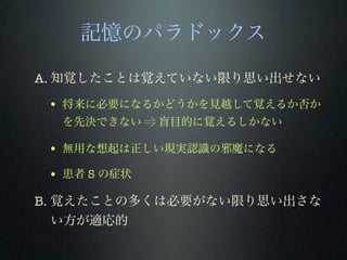 記憶のパラドックス
A. 知覚したことは覚えていない限り思い出せない
• 将来に必要になるかどうかを見越して覚えるか否か
を先決できない ⥤ 盲目的に覚えるしかない
• 無用な想起は正しい現実認識の邪魔になる
• 患者 S の症状
B. 覚えたことの多くは必要がない限り思い出さな
い方が適応的
 