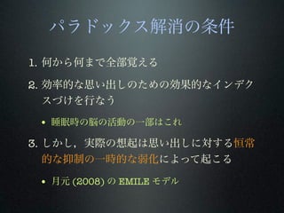 パラドックス解消の条件
1. 何から何まで全部覚える
2. 効率的な思い出しのための効果的なインデク
スづけを行なう
• 睡眠時の脳の活動の一部はこれ
3. しかし，実際の想起は思い出しに対する恒常
的な抑制の一時的な弱化によって起こる
• 月元 (2008) の EMILE モデル
 