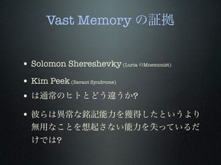 Vast Memory の証拠
!
• Solomon Shereshevky(Luria のMnemonist)
• Kim Peek(Savant Syndrome)
• は通常のヒトとどう違うか?
• 彼らは異常な銘記能力を獲得したというより
無用なことを想起さない能力を失っているだ
けでは?
 