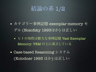 結論の系 1/2
• カテゴリー事例記憶 exemplar memory モ
デル (Nosofsky 1993ほか) は正しい
• ヒトの知性は膨大な事例記憶 Vast Exemplar
Memory: VEM の上に成立している
• Case-based Reasoning システム
(Kolodner 1993 ほか) は正しい
 