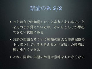 結論の系 2/2
• ヒトは自分が知覚したことありとあらゆること
をそのまま覚えているが，そのほとんどが想起
できない状態にある
• 言語の知識もそういう種類の膨大な事例記憶の
上に成立していると考えると「文法」の役割は
極力小さくできる
• それと同時に単語の辞書は意味をもたなくなる
 