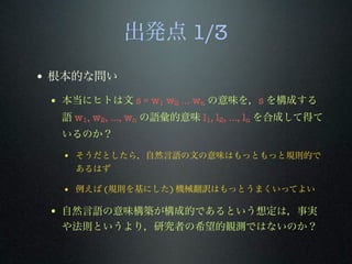 出発点 1/3
• 根本的な問い
• 本当にヒトは文 s = w1 w2 ... wn の意味を，s を構成する
語 w1, w2, …, wn の語彙的意味 l1, l2, …, ln を合成して得て
いるのか？
• そうだとしたら，自然言語の文の意味はもっともっと規則的で
あるはず
• 例えば (規則を基にした) 機械翻訳はもっとうまくいってよい
• 自然言語の意味構築が構成的であるという想定は，事実
や法則というより，研究者の希望的観測ではないのか？
 