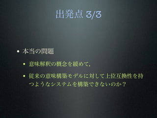 出発点 3/3
• 本当の問題
• 意味解釈の概念を緩めて，
• 従来の意味構築モデルに対して上位互換性を持
つようなシステムを構築できないのか？
 