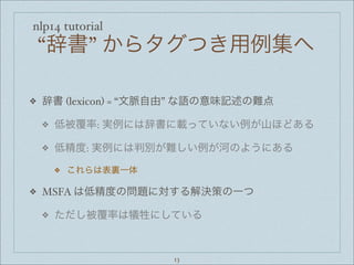 nlp14 tutorial
“辞書” からタグつき用例集へ
❖ 辞書 (lexicon) = “文脈自由” な語の意味記述の難点
❖ 低被覆率: 実例には辞書に載っていない例が山ほどある
❖ 低精度: 実例には判別が難しい例が河のようにある
❖ これらは表裏一体
❖ MSFA は低精度の問題に対する解決策の一つ
❖ ただし被覆率は犠牲にしている
13
 