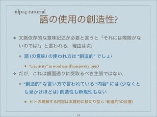 nlp14 tutorial
語の使用の創造性?
❖ 文脈依存的な意味記述が必要と言うと「それには際限がな
いのでは?」と言われる．理由は次:
❖ 語 (の意味) の使われ方は “創造的” でしょ?
❖ “creativity” in word use (Pustejovsky 1995)
❖ だが，これは額面通りに受取るべき主張ではない．
❖ “創造的” な言い方で言われている “内容” には (少なくと
も見かけほどは) 創造性も新規性もない
❖ ヒトの理解する内容は本質的に紋切り型 (= “創造的”の反意)
14
 
