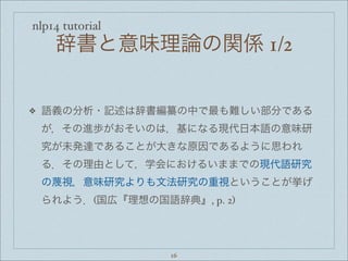 nlp14 tutorial
辞書と意味理論の関係 1/2
❖ 語義の分析・記述は辞書編纂の中で最も難しい部分である
が，その進歩がおそいのは，基になる現代日本語の意味研
究が未発達であることが大きな原因であるように思われ
る．その理由として，学会におけるいままでの現代語研究
の蔑視，意味研究よりも文法研究の重視ということが挙げ
られよう．(国広『理想の国語辞典』, p. 2)
16
 