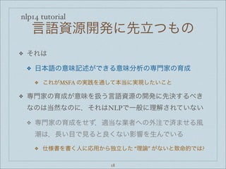 nlp14 tutorial
言語資源開発に先立つもの
❖ それは
❖ 日本語の意味記述ができる意味分析の専門家の育成
❖ これがMSFA の実践を通して本当に実現したいこと
❖ 専門家の育成が意味を扱う言語資源の開発に先決するべき
なのは当然なのに，それはNLPで一般に理解されていない
❖ 専門家の育成をせず，適当な業者への外注で済ませる風
潮は，長い目で見ると良くない影響を生んでいる
❖ 仕様書を書く人に応用から独立した “理論” がないと致命的では?
18
 