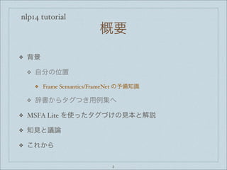 nlp14 tutorial
概要
❖ 背景
❖ 自分の位置
❖ Frame Semantics/FrameNet の予備知識
❖ 辞書からタグつき用例集へ
❖ MSFA Lite を使ったタグづけの見本と解説
❖ 知見と議論
❖ これから
2
 