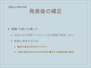 nlp14 tutorial
発表後の補足
❖ “語義” の扱いに関して
❖ MSFA は (分類ラベルとしての) 語義を想定しない
❖ 語義に想定するのは
❖ 動詞の場合は状況のクラスター
❖ 名詞の場合はおのおのの状況を構成する意味役割の配列
 