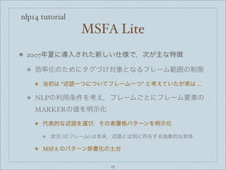 nlp14 tutorial
MSFA Lite
❖ 2007年夏に導入された新しい仕様で，次が主な特徴
❖ 効率化のためにタグづけ対象となるフレーム範囲の制限
❖ 当初は “述語一つについてフレーム一つ” と考えていたが実は ...
❖ NLPの利用条件を考え，フレームごとにフレーム要素の
MARKERの値を明示化
❖ 代表的な述語を選び，その表層格パターンを明示化
❖ 状況 (のフレーム) は本来，述語とは別に存在する抽象的な実体
❖ MSFA のパターン辞書化の土台
23
 