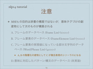 nlp14 tutorial
注意
❖ MSFA の目的は辞書の構築ではないが，意味タグづけの副
産物として次のものが構築される
A. フレームのデータベース (Frame List) (1000+)
B. フレーム要素のデータベース (FrameElement List) (7000+)
C. フレーム要素の実現値になっている部分文字列のデータ
ベース (Word/Phrase List) (4000+)
❖ A, B の階層化の産物として C が複合表現のシソーラスになる
D.意味に対応したパターン/構文のデータベース (未実装)
24
 