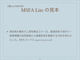 nlp14 tutorial
MSFA Lite の見本
❖ 高知県の橋本大二郎知事は三十一日、都道府県で初めて一
般事務職の採用資格から国籍条項を撤廃する方針を明らか
にした。[京大コーパス: 950101009-001]
25
 
