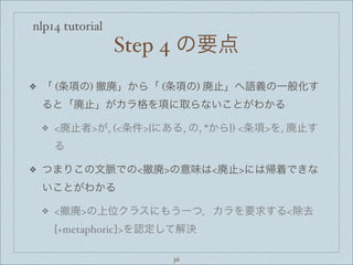 nlp14 tutorial
Step 4 の要点
❖ 「 (条項の) 撤廃」から「 (条項の) 廃止」へ語義の一般化す
ると「廃止」がカラ格を項に取らないことがわかる
❖ <廃止者>が, (<条件>{にある, の, *から}) <条項>を, 廃止す
る
❖ つまりこの文脈での<撤廃>の意味は<廃止>には帰着できな
いことがわかる
❖ <撤廃>の上位クラスにもう一つ，カラを要求する<除去
[+metaphoric]>を認定して解決
36
 