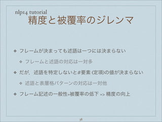 nlp14 tutorial
精度と被覆率のジレンマ
❖ フレームが決まっても述語は一つには決まらない
❖ フレームと述語の対応は一対多
❖ だが，述語を特定しないと#要素 (定項)の値が決まらない
❖ 述語と表層格パターンの対応は一対他
❖ フレーム記述の一般性=被覆率の低下 => 精度の向上
38
 