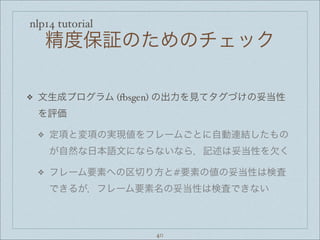 nlp14 tutorial
精度保証のためのチェック
❖ 文生成プログラム (+sgen) の出力を見てタグづけの妥当性
を評価
❖ 定項と変項の実現値をフレームごとに自動連結したもの
が自然な日本語文にならないなら，記述は妥当性を欠く
❖ フレーム要素への区切り方と#要素の値の妥当性は検査
できるが，フレーム要素名の妥当性は検査できない
40
 