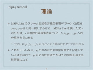 nlp14 tutorial
理論
❖ MSFA Lite のフレーム記述を非線型表現/パターン (池原ら
2005, 2006) と同一視しするなら，MSFA Lite を使った文 s
の分析は，s の複数の非線型表現/パターン p1, p2, ..., pn への
分解だと見なせる
❖ 元の s は p1, p2, ..., pn の行ごとの “重ね合わせ” で得られる
❖ これが正しいなら，pi がおのおの非線型な単文を記述して
いるはずなので，pi の妥当性評価が MSFA の間接的な妥当
性評価になる
41
 