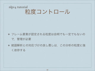 nlp14 tutorial
粒度コントロール
❖ フレーム要素が認定される粒度は自明でも一定でもないの
で，管理が必要
❖ 統語解析との対応づけの良し悪しは，この分析の粒度に強
く依存する
45
 
