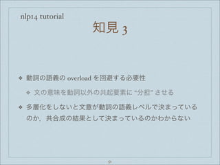 nlp14 tutorial
知見 3
❖ 動詞の語義の overload を回避する必要性
❖ 文の意味を動詞以外の共起要素に “分担” させる
❖ 多層化をしないと文意が動詞の語義レベルで決まっている
のか，共合成の結果として決まっているのかわからない
51
 