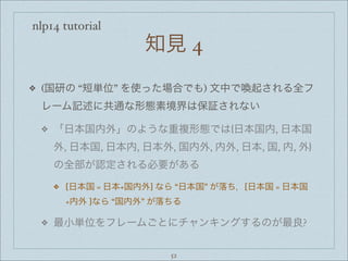nlp14 tutorial
知見 4
❖ (国研の “短単位” を使った場合でも) 文中で喚起される全フ
レーム記述に共通な形態素境界は保証されない
❖ 「日本国内外」のような重複形態では{日本国内, 日本国
外, 日本国, 日本内, 日本外, 国内外, 内外, 日本, 国, 内, 外}
の全部が認定される必要がある
❖ [日本国 = 日本+国内外] なら “日本国” が落ち，[日本国 = 日本国
+内外 ]なら “国内外” が落ちる
❖ 最小単位をフレームごとにチャンキングするのが最良?
52
 