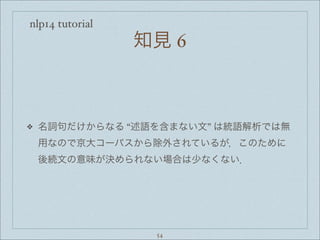 nlp14 tutorial
知見 6
❖ 名詞句だけからなる “述語を含まない文” は統語解析では無
用なので京大コーパスから除外されているが，このために
後続文の意味が決められない場合は少なくない．
54
 
