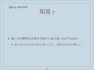 nlp14 tutorial
知見 7
❖ 長い文の解析は大変だが短かいほど良いわけではない
❖ 短すぎる文は不定性が高くなり，解釈の決定が難しい
55
 