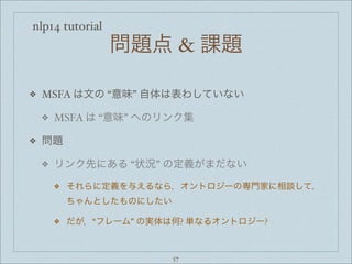 nlp14 tutorial
問題点 & 課題
❖ MSFA は文の “意味” 自体は表わしていない
❖ MSFA は “意味” へのリンク集
❖ 問題
❖ リンク先にある “状況” の定義がまだない
❖ それらに定義を与えるなら，オントロジーの専門家に相談して，
ちゃんとしたものにしたい
❖ だが，“フレーム” の実体は何? 単なるオントロジー?
57
 