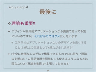 nlp14 tutorial
最後に
❖ 理論も重要!!
❖ デザインが具体的アプリケーションから要請であっても別
にいいのですが，そればかりではダメだと思います
❖ 工学系ではアプリケーションなしのデザインを云々する
ことは (机上の空論として) 煙たがられますが
❖ (完全に教師なしの手法で構築できるものでない限り) “理論
の支援なし” の言語資源を開発しても使えるようになるとは
限らないと (反論を覚悟で) 主張しておきます
58
 