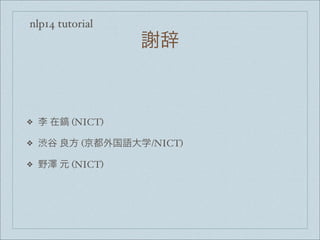 nlp14 tutorial
謝辞
❖ 李 在鎬 (NICT)
❖ 渋谷 良方 (京都外国語大学/NICT)
❖ 野澤 元 (NICT)
 