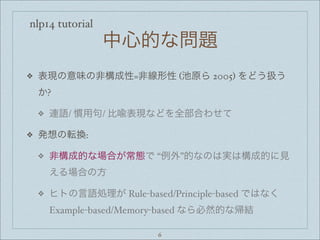 nlp14 tutorial
中心的な問題
❖ 表現の意味の非構成性=非線形性 (池原ら 2005) をどう扱う
か?
❖ 連語/ 慣用句/ 比喩表現などを全部合わせて
❖ 発想の転換:
❖ 非構成的な場合が常態で “例外”的なのは実は構成的に見
える場合の方
❖ ヒトの言語処理が Rule-based/Principle-based ではなく
Example-based/Memory-based なら必然的な帰結
6
 