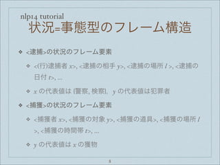 nlp14 tutorial
状況=事態型のフレーム構造
❖ <逮捕>の状況のフレーム要素
❖ <(行)逮捕者 x>, <逮捕の相手 y>, <逮捕の場所 l >, <逮捕の
日付 t>, ...
❖ x の代表値は {警察, 検察}，y の代表値は犯罪者
❖ <捕獲>の状況のフレーム要素
❖ <捕獲者 x>, <捕獲の対象 y>, <捕獲の道具>, <捕獲の場所 l
>, <捕獲の時間帯 t>, ...
❖ y の代表値は x の獲物
8
 