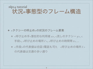 nlp14 tutorial
状況=事態型のフレーム構造
❖ <タクシーの呼止め>の状況のフレーム要素
❖ <呼び止め手=潜在的な利用者 x>, <流しのタクシー y>, <
手段>, <呼び止めの場所 l >, <呼び止めの時間帯 t>, ...
❖ <手段>の代表値は合図 (電話も可?)， <呼び止めの場所 l >
の代表値は交通の多い通り
9
 